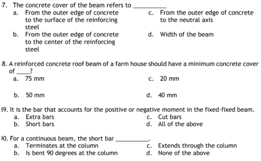 7. The concrete cover of the beam refers to
a. From the outer edge of concrete
to the surface of the reinforcing
steel
c. From the outer edge of concrete
to the neutral axis
b. From the outer edge of concrete
d. Width of the beam
to the center of the reinforcing
steel
8. A reinforced concrete roof beam of a farm house should have a minimum concrete cover
of_?
a. 75 mm
c. 20 mm
b. 50 mm
d. 40 mm
39. It is the bar that accounts for the positive or negative moment in the fixed-fixed beam.
a.
Extra bars
c.
Cut bars
b. Short bars
d.
All of the above
10. For a continuous beam, the short bar
a. Terminates at the column
c.
Extends through the column
d. None of the above
b.
Is bent 90 degrees at the column