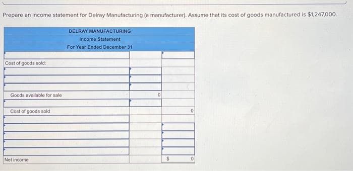 Prepare an income statement for Delray Manufacturing (a manufacturer). Assume that its cost of goods manufactured is $1,247,000.
Cost of goods sold:
Goods available for sale
Cost of goods sold
Net income
DELRAY MANUFACTURING
Income Statement
For Year Ended December 31
0
$
0
0