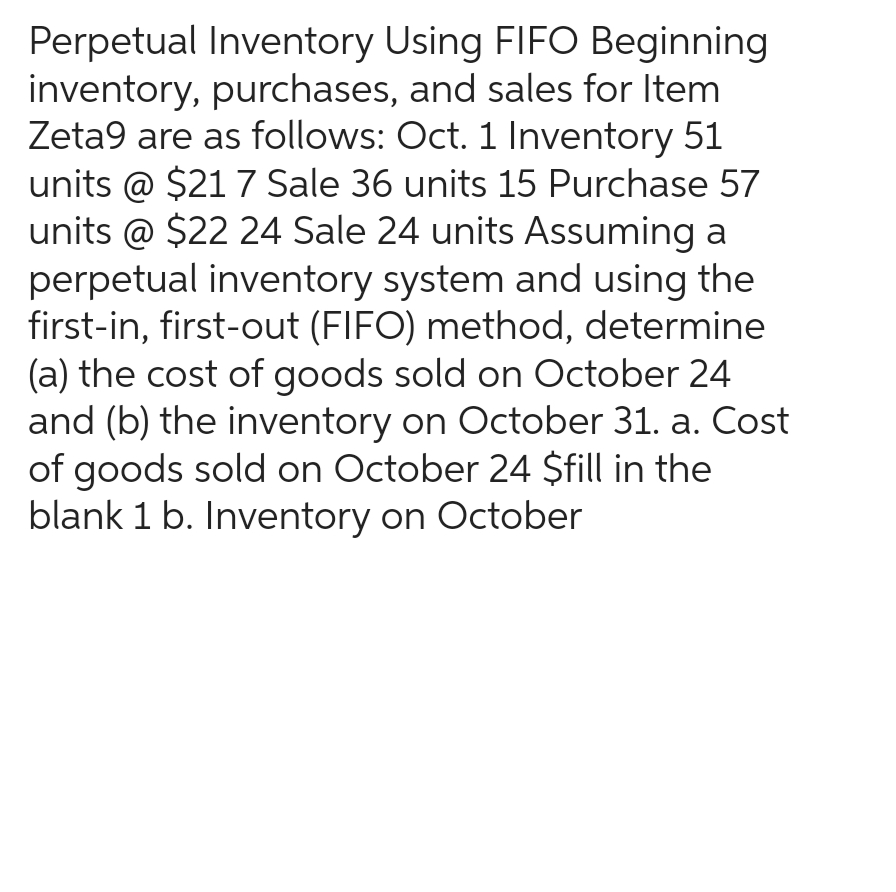 Perpetual Inventory Using FIFO Beginning
inventory, purchases, and sales for Item
Zeta9 are as follows: Oct. 1 Inventory 51
units @ $21 7 Sale 36 units 15 Purchase 57
units @ $22 24 Sale 24 units Assuming a
perpetual inventory system and using the
first-in, first-out (FIFO) method, determine
(a) the cost of goods sold on October 24
and (b) the inventory on October 31. a. Cost
of goods sold on October 24 $fill in the
blank 1 b. Inventory on October