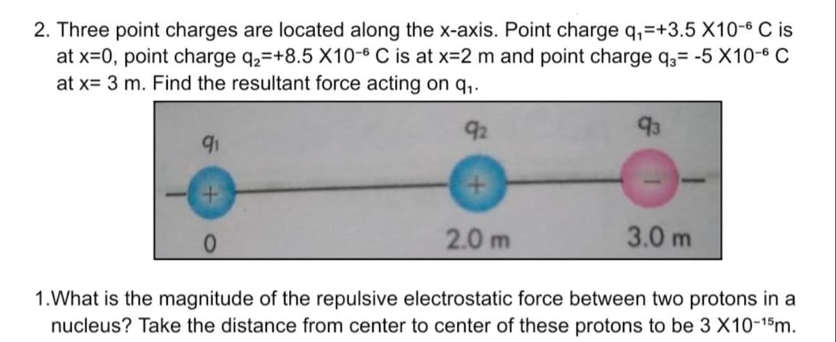 2. Three point charges are located along the x-axis. Point charge q₁=+3.5 X10-6 C is
at x=0, point charge q₂ +8.5 X10-6 C is at x=2 m and point charge q3= -5 X10-6 C
at x= 3 m. Find the resultant force acting on q₁.
92
+
91
2.0 m
93
3.0 m
1. What is the magnitude of the repulsive electrostatic force between two protons in a
nucleus? Take the distance from center to center of these protons to be 3 X10-15m.