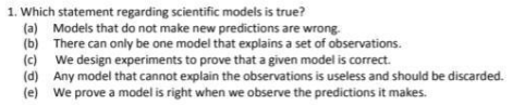 1. Which statement regarding scientific models is true?
(a) Models that do not make new predictions are wrong.
(b) There can only be one model that explains a set of observations.
(c) We design experiments to prove that a given model is correct.
(d) Any model that cannot explain the observations is useless and should be discarded.
(e) We prove a model is right when we observe the predictions it makes.
