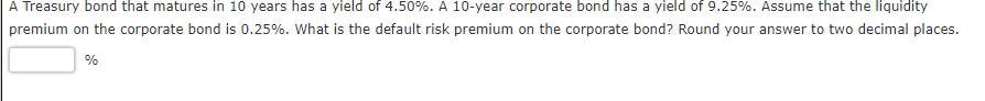 A Treasury bond that matures in 10 years has a yield of 4.50%. A 10-year corporate bond has a yield of 9.25%. Assume that the liquidity
premium on the corporate bond is 0.25%. What is the default risk premium on the corporate bond? Round your answer to two decimal places.
%
