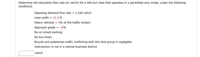 Determine the saturation flow rate (in veh/h) for a left-turn lane that operates in a permitted-only mode, under the following
conditions.
Opposing demand flow rate = 1,100 veh/h
Lane width 11.5 ft
Heavy vehicles = 4% of the traffic stream
Approach grade -6%
No on-street parking
No bus stops
Bicycle and pedestrian traffic conflicting with this lane group is negligible:
Intersection is not in a central business district
veh/h