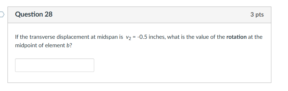 Question 28
3 pts
If the transverse displacement at midspan is v₂ = -0.5 inches, what is the value of the rotation at the
midpoint of element b?