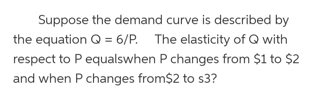 Suppose the demand curve is described by
the equation Q = 6/P.
The elasticity of Q with
respect to P equalswhen P changes from $1 to $2
and when P changes from$2 to s3?

