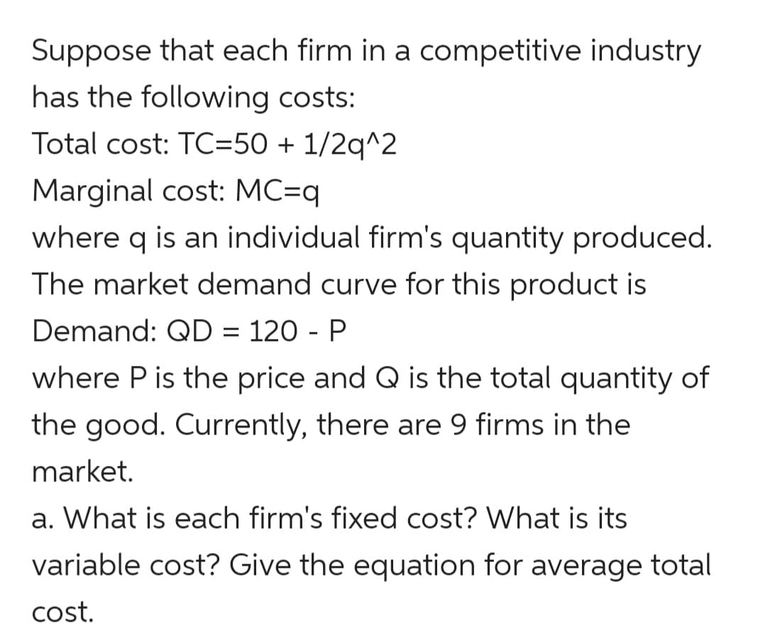 Suppose that each firm in a competitive industry
has the following costs:
Total cost: TC=50 + 1/2q^2
Marginal cost: MC=q
where q is an individual firm's quantity produced.
The market demand curve for this product is
Demand: QD = 120 - P
where P is the price and Q is the total quantity of
the good. Currently, there are 9 firms in the
market.
a. What is each firm's fixed cost? What is its
variable cost? Give the equation for average total
cost.
