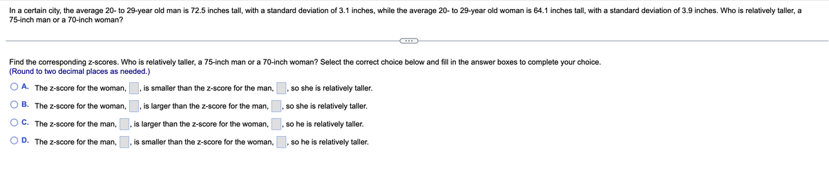 In a certain city, the average 20- to 29-year old man is 72.5 inches tall, with a standard deviation of 3.1 inches, while the average 20- to 29-year old woman is 64.1 inches tall, with a standard deviation of 3.9 inches. Who is relatively taller, a
75-inch man or a 70-inch woman?
Find the corresponding z-scores. Who is relatively taller, a 75-inch man or a 70-inch woman? Select the correct choice below and fill in the answer boxes to complete your choice.
(Round to two decimal places as needed.)
A. The Z-score for the woman,
is smaller than the z-score for the man,
so she is relatively taller.
B. The Z-score for the woman,
is larger than the z-score for the man,
so she is relatively taller.
C. The Z-score for the man,
is larger than the z-score for the woman,
so he is relatively taller.
D.
The Z-score for the man,
is smaller than the z-score for the woman,
so he is relatively taller.
203