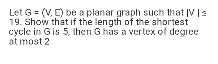 Let G = (V, E) be a planar graph such that |V |<
19. Show that if the length of the shortest
cycle in G is 5, then G has a vertex of degree
at most 2
