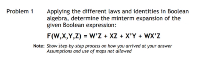 Applying the different laws and identities in Boolean
algebra, determine the minterm expansion of the
given Boolean expression:
Problem 1
F(W,X,Y,Z) = W'Z + XZ + X'Y + WX'Z
Note: Show štep-by-step process on how you arrived at your answer
Assumptions and use of maps not allowed
