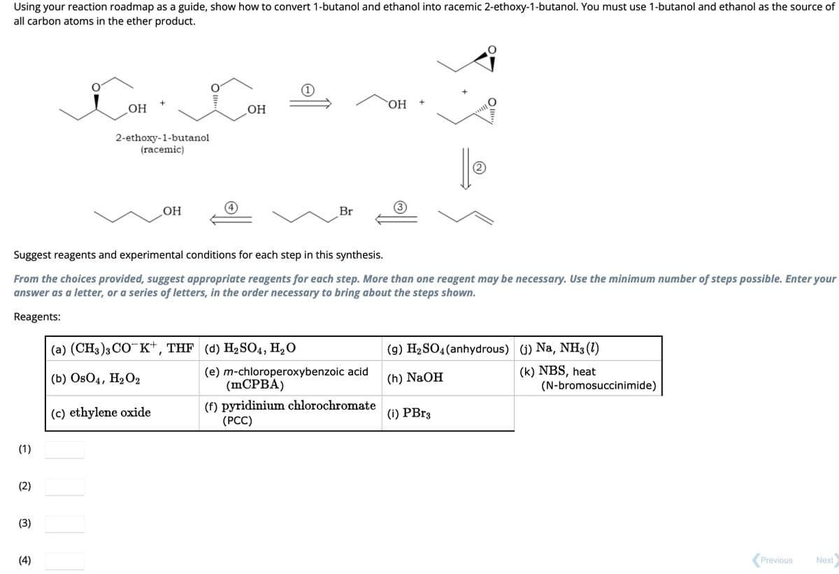 Using your reaction roadmap as a guide, show how to convert 1-butanol and ethanol into racemic 2-ethoxy-1-butanol. You must use 1-butanol and ethanol as the source of
all carbon atoms in the ether product.
(1)
(2)
(3)
OH
(4)
2-ethoxy-1-butanol
(racemic)
OH
OH
Suggest reagents and experimental conditions for each step in this synthesis.
From the choices provided, suggest appropriate reagents for each step. More than one reagent may be necessary. Use the minimum number of steps possible. Enter your
answer as a letter, or a series of letters, in the order necessary to bring about the steps shown.
Reagents:
1
(a) (CH3)3 CO K+, THF (d) H₂SO4, H₂O
(b) OsO4, H₂O2
(c) ethylene oxide
Br
(e) m-chloroperoxybenzoic acid
OH
(mCPBA)
(f) pyridinium chlorochromate
(PCC)
|| Ⓡ
(g) H₂SO4 (anhydrous)
(h) NaOH
(i) PBr3
(j) Na, NH3 (1)
(k) NBS, heat
(N-bromosuccinimide)
Previous
Next