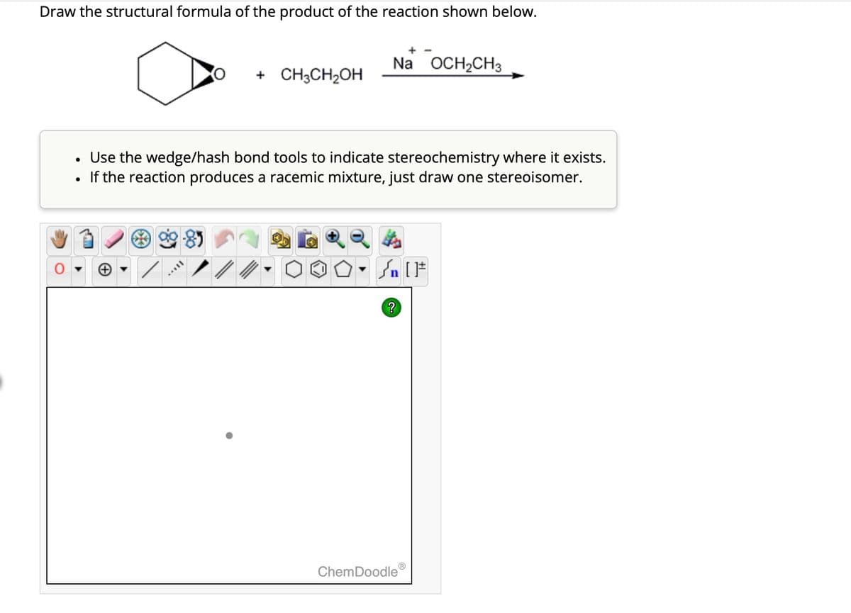 Draw the structural formula of the product of the reaction shown below.
●
+ CH3CH₂OH
Na OCH₂CH3
Use the wedge/hash bond tools to indicate stereochemistry where it exists.
If the reaction produces a racemic mixture, just draw one stereoisomer.
#[ ] در
?
ChemDoodle