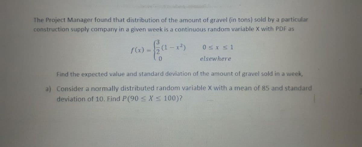 The Project Manager found that distribution of the amount of gravel (in tons) sold by a particular
construction supply company in a given week is a continuous random variable X with PDF as
'3
- x²)
0sx <1
f(x) =2
%3D
elsewhere
Find the expected value and standard deviation of the amount of gravel sold in a week,
a) Consider a normally distributed random variable X with a mean of 85 and standard
deviation of 10. Find P(90 < X< 100)?
