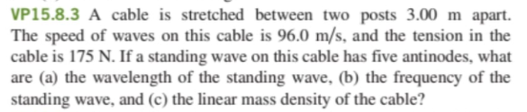 VP15.8.3 A cable is stretched between two posts 3.00 m apart.
The speed of waves on this cable is 96.0 m/s, and the tension in the
cable is 175 N. If a standing wave on this cable has five antinodes, what
are (a) the wavelength of the standing wave, (b) the frequency of the
standing wave, and (c) the linear mass density of the cable?
