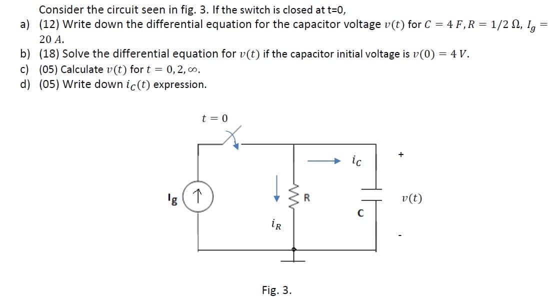 Consider the circuit seen in fig. 3. If the switch is closed at t=0,
a) (12) Write down the differential equation for the capacitor voltage v(t) for C = 4 F,R = 1/2 N, I,
20 A.
b) (18) Solve the differential equation for v(t) if the capacitor initial voltage is v(0) = 4 V.
c) (05) Calculate v(t) for t = 0,2, 0.
d) (05) Write down ic(t) expression.
t = 0
+
ic
'g
R
v(t)
iR
Fig. 3.
