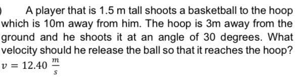 A player that is 1.5 m tall shoots a basketball to the hoop
which is 10m away from him. The hoop is 3m away from the
ground and he shoots it at an angle of 30 degrees. What
velocity should he release the ball so that it reaches the hoop?
v = 12.40
m
