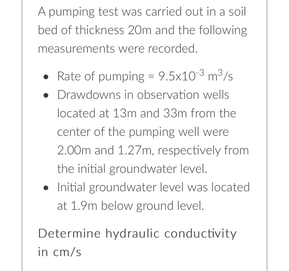 A pumping test was carried out in a soil
bed of thickness 20m and the following
measurements were recorded.
• Rate of pumping = 9.5x103 m³/s
• Drawdowns in observation wells
%3D
located at 13m and 33m from the
center of the pumping well were
2.00m and 1.27m, respectively from
the initial groundwater level.
• Initial groundwater level was located
at 1.9m below ground level.
Determine hydraulic conductivity
in cm/s
