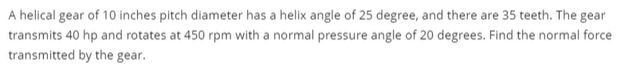 A helical gear of 10 inches pitch diameter has a helix angle of 25 degree, and there are 35 teeth. The gear
transmits 40 hp and rotates at 450 rpm with a normal pressure angle of 20 degrees. Find the normal force
transmitted by the gear.