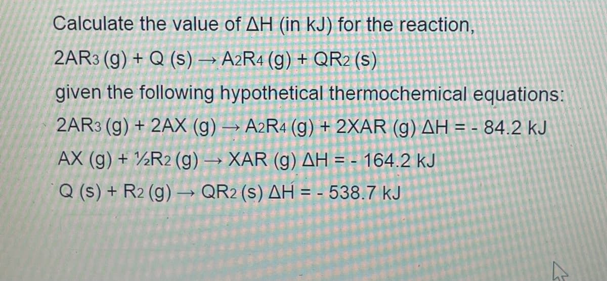Calculate the value of AH (in kJ) for the reaction,
2AR3 (g) + Q (s) → A2R4 (g) + QR2 (s)
given the following hypothetical thermochemical equations:
2AR3 (g) + 2AX (g) → A2R4 (g) + 2XAR (g) AH = - 84.2 KJ
AX (g) + R2 (g) → XAR (g) AH = - 164.2 kJ
Q (s) + R2 (g) → QR2 (s) AH = - 538.7 kJ
4