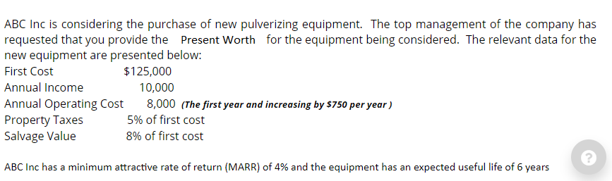 ABC Inc is considering the purchase of new pulverizing equipment. The top management of the company has
requested that you provide the Present Worth for the equipment being considered. The relevant data for the
new equipment are presented below:
First Cost
$125,000
10,000
8,000 (The first year and increasing by $750 per year)
5% of first cost
8% of first cost
Annual Income
Annual Operating Cost
Property Taxes
Salvage Value
ABC Inc has a minimum attractive rate of return (MARR) of 4% and the equipment has an expected useful life of 6 years