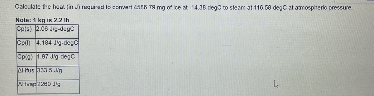 Calculate the heat (in J) required to convert 4586.79 mg of ice at -14.38 degC to steam at 116.58 degC at atmospheric pressure.
Note: 1 kg is 2.2 lb
Cp(s) 2.06 J/g-degC
Cp(1) 4.184 J/g-degC
Cp(g) 1.97 J/g-degC
AHfus 333.5 J/g
AHvap 2260 J/g
W