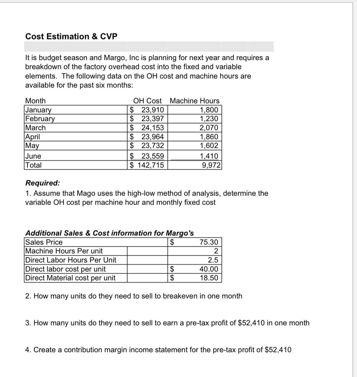 Cost Estimation & CVP
It is budget season and Margo, Inc is planning for next year and requires a
breakdown of the factory overhead cost into the fixed and variable
elements. The following data on the OH cost and machine hours are
available for the past six months:
OH Cost Machine Hours
$ 23,910
$ 23,397
$24,153
$23,964
$ 23,732
$ 23,559
$ 142,715
Month
January
February
March
April
May
June
Total
1,800
1,230
2,070
1,860
1,602
1,410
9,972
Required:
1. Assume that Mago uses the high-low method of analysis, determine the
variable OH cost per machine hour and monthly fixed cost
Additional Sales & Cost information for Margo's
Sales Price
Machine Hours Per unit
Direct Labor Hours Per Unit
Direct labor cost per unit
Direct Material cost per unit
2$
75.30
2
2.5
2$
$
40.00
18.50
2. How many units do they need to sell to breakeven in one month
3. How many units do they need to sell to earn a pre-tax profit of $52,410 in one month
4. Create a contribution margin income statement for the pre-tax profit of $52,410
