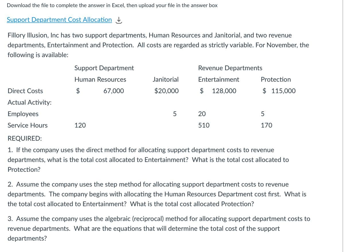 Download the file to complete the answer in Excel, then upload your file in the answer box
Support Department Cost Allocation
Fillory Illusion, Inc has two support departments, Human Resources and Janitorial, and two revenue
departments, Entertainment and Protection. All costs are regarded as strictly variable. For November, the
following is available:
Support Department
Revenue Departments
Human Resources
Janitorial
Entertainment
Protection
Direct Costs
$
67,000
$20,000
$ 128,000
$ 115,000
Actual Activity:
Employees
5
20
5
Service Hours
120
510
170
REQUIRED:
1. If the company uses the direct method for allocating support department costs to revenue
departments, what is the total cost allocated to Entertainment? What is the total cost allocated to
Protection?
2. Assume the company uses the step method for allocating support department costs to revenue
departments. The company begins with allocating the Human Resources Department cost first. What is
the total cost allocated to Entertainment? What is the total cost allocated Protection?
3. Assume the company uses the algebraic (reciprocal) method for allocating support department costs to
revenue departments. What are the equations that will determine the total cost of the support
departments?
