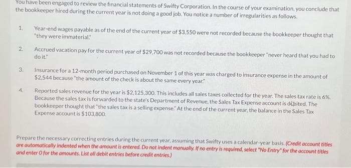 You have been engaged to review the financial statements of Swifty Corporation. In the course of your examination, you conclude that
the bookkeeper hired during the current year is not doing a good job. You notice a number of irregularities as follows.
1.
2.
3.
4.
Year-end wages payable as of the end of the current year of $3,550 were not recorded because the bookkeeper thought that
"they were immaterial."
Accrued vacation pay for the current year of $29.700 was not recorded because the bookkeeper "never heard that you had to
do it."
Insurance for a 12-month period purchased on November 1 of this year was charged to insurance expense in the amount of
$2,544 because the amount of the check is about the same every year."
Reported sales revenue for the year is $2,125,300. This includes all sales taxes collected for the year. The sales tax rate is 6%.
Because the sales tax is forwarded to the state's Department of Revenue, the Sales Tax Expense account is débited. The
bookkeeper thought that "the sales tax is a selling expense." At the end of the current year, the balance in the Sales Tax
Expense account is $103,800.
Prepare the necessary correcting entries during the current year, assuming that Swifty uses a calendar-year basis. (Credit account titles
are automatically indented when the amount is entered. Do not indent manually. If no entry is required, select "No Entry" for the account titles
and enter O for the amounts. List all debit entries before credit entries.)