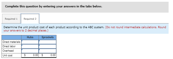 Complete this question by entering your answers in the tabs below.
Required 1 Required 2
Determine the unit product cost of each product according to the ABC system. (Do not round intermediate calculations. Round
your answers to 2 decimal places.)
Hubs
Sprockets
Direct materials
Direct labor
Overhead
Unit cost
$ 0.00 $ 0.00