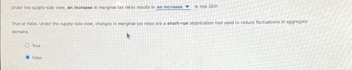 Under the supply-side view, an increase in marginal tax rates results in an increase in real GDP.
True or False. Under the supply-side view, changes in marginal tax rates are a short-run stabilization tool used to reduce fluctuations in aggregate
demand.
O True
False