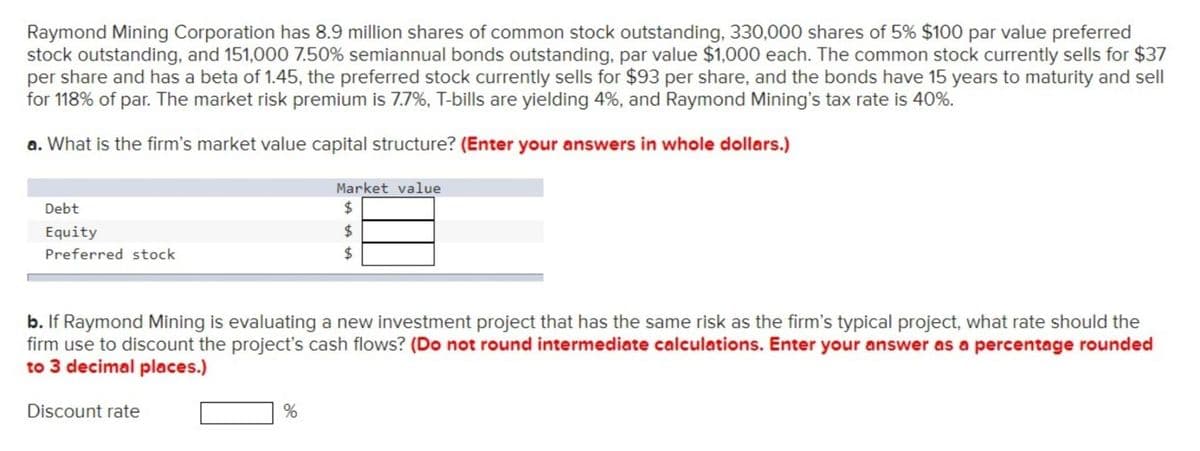 Raymond Mining Corporation has 8.9 million shares of common stock outstanding, 330,000 shares of 5% $100 par value preferred
stock outstanding, and 151,000 7.50% semiannual bonds outstanding, par value $1,000 each. The common stock currently sells for $37
per share and has a beta of 1.45, the preferred stock currently sells for $93 per share, and the bonds have 15 years to maturity and sell
for 118% of par. The market risk premium is 7.7%, T-bills are yielding 4%, and Raymond Mining's tax rate is 40%.
a. What is the firm's market value capital structure? (Enter your answers in whole dollars.)
Debt
Equity
Preferred stock
Discount rate
Market value
$
%
ta ta ta
b. If Raymond Mining is evaluating a new investment project that has the same risk as the firm's typical project, what rate should the
firm use to discount the project's cash flows? (Do not round intermediate calculations. Enter your answer as a percentage rounded
to 3 decimal places.)
$