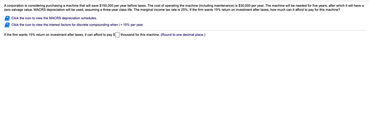 A corporation is considering purchasing a machine that will save $150,000 per year before taxes. The cost of operating the machine (including maintenance) is $30,000 per year. The machine will be needed for five years, after which it will have a
zero salvage value. MACRS depreciation will be used, assuming a three-year class life. The marginal income tax rate is 25%. If the firm wants 15% return on investment after taxes, how much can it afford to pay for this machine?
Click the icon to view the MACRS depreciation schedules.
Click the icon to view the interest factors for discrete compounding when i = 15% per year.
If the firm wants 15% return on investment after taxes, it can afford to pay $ thousand for this machine. (Round to one decimal place.)