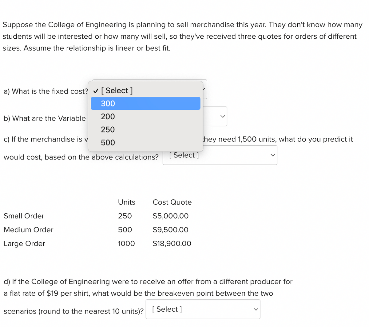 Suppose the College of Engineering is planning to sell merchandise this year. They don't know how many
students will be interested or how many will sell, so they've received three quotes for orders of different
sizes. Assume the relationship is linear or best fit.
a) What is the fixed cost? ✔ [ Select]
300
200
250
500
would cost, based on the above calculations?
b) What are the Variable
c) If the merchandise is v
Small Order
Medium Order
Large Order
Units
250
500
1000
[Select]
Cost Quote
$5,000.00
$9,500.00
$18,900.00
they need 1,500 units, what do you predict it
d) If the College of Engineering were to receive an offer from a different producer for
a flat rate of $19 per shirt, what would be the breakeven point between the two
scenarios (round to the nearest 10 units)? [Select]