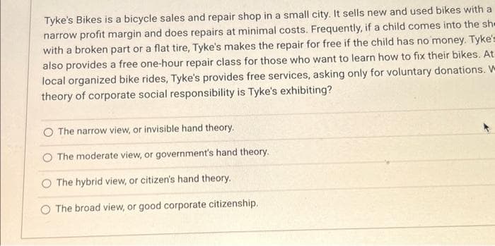 Tyke's Bikes is a bicycle sales and repair shop in a small city. It sells new and used bikes with a
narrow profit margin and does repairs at minimal costs. Frequently, if a child comes into the sh
with a broken part or a flat tire, Tyke's makes the repair for free if the child has no money. Tyke's
also provides a free one-hour repair class for those who want to learn how to fix their bikes. At
local organized bike rides, Tyke's provides free services, asking only for voluntary donations. W
theory of corporate social responsibility is Tyke's exhibiting?
O The narrow view, or invisible hand theory.
The moderate view, or government's hand theory.
The hybrid view, or citizen's hand theory.
The broad view, or good corporate citizenship..