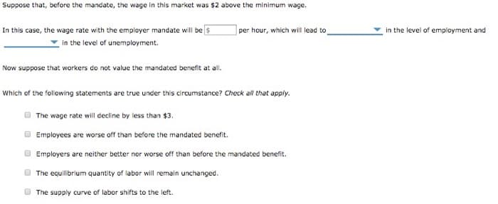 Suppose that, before the mandate, the wage in this market was $2 above the minimum wage.
In this case, the wage rate with the employer mandate will be $
in the level of unemployment.
Now suppose that workers do not value the mandated benefit at all.
per hour, which will lead to
Which of the following statements are true under this circumstance? Check all that apply.
The wage rate will decline by less than $3.
Employees are worse off than before the mandated benefit.
Employers are neither better nor worse off than before the mandated benefit.
The equilibrium quantity of labor will remain unchanged.
The supply curve of labor shifts to the left.
0
in the level of employment and