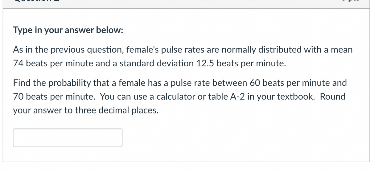 Type in your answer below:
As in the previous question, female's pulse rates are normally distributed with a mean
74 beats per minute and a standard deviation 12.5 beats per minute.
Find the probability that a female has a pulse rate between 60 beats per minute and
70 beats per minute. You can use a calculator or table A-2 in your textbook. Round
your answer to three decimal places.