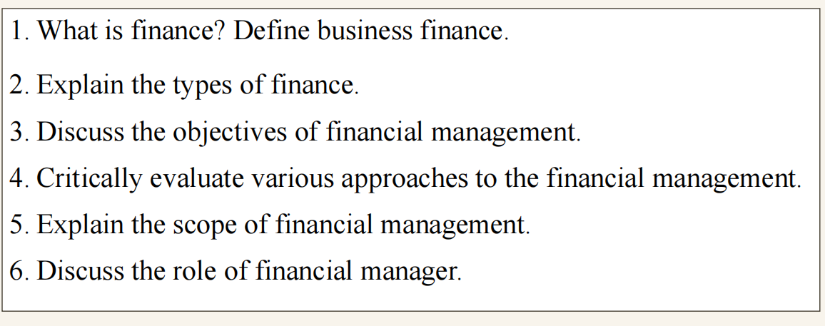 1. What is finance? Define business finance.
2. Explain the types of finance.
3. Discuss the objectives of financial management.
4. Critically evaluate various approaches to the financial management.
5. Explain the scope of financial management.
6. Discuss the role of financial manager.
