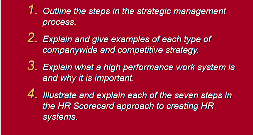 1. Outline the steps in the strategic management
process.
2. Explain and give examples of each type of
companywide and competitive strategy.
3. Explain what a high performance work system is
and why it is important.
4. Illustrate and explain each of the seven steps in
the HR Scorecard approach to creating HR
systems.