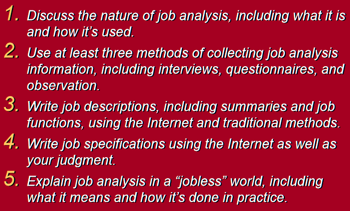 1. Discuss the nature of job analysis, including what it is
and how it's used.
2. Use at least three methods of collecting job analysis
information, including interviews, questionnaires, and
observation.
3. Write job descriptions, including summaries and job
functions, using the Internet and traditional methods.
4. Write job specifications using the Internet as well as
your judgment.
5. Explain job analysis in a “jobless” world, including
what it means and how it's done in practice.
