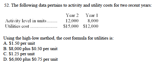 52. The following data pertains to activity and utility costs for two recent years:
Year 2 Year 1
Activity level in units.
Utilities cost.
12,000
8,000
$15,000 $12,000
Using the high-low method, the cost formula for utilities is:
A. $1.50 per unit
B. $8,000 plus $0.50 per unit
C. $1.25 per unit
D. $6,000 plus $0.75 per unit
