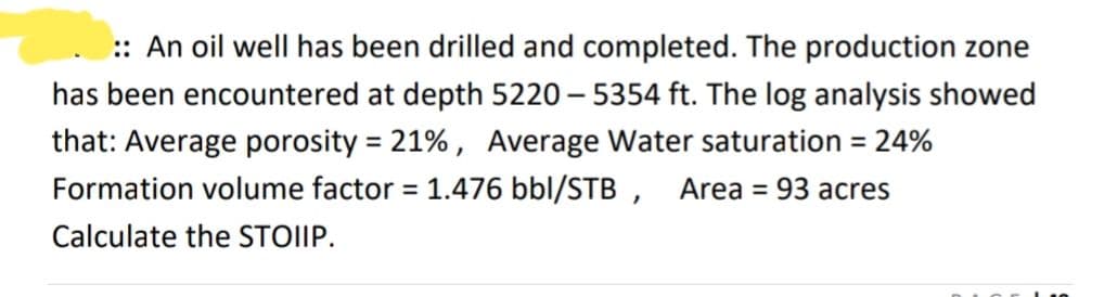:: An oil well has been drilled and completed. The production zone
has been encountered at depth 5220 - 5354 ft. The log analysis showed
that: Average porosity = 21%, Average Water saturation = 24%
Formation volume factor = 1.476 bbl/STB, Area = 93 acres
Calculate the STOIIP.