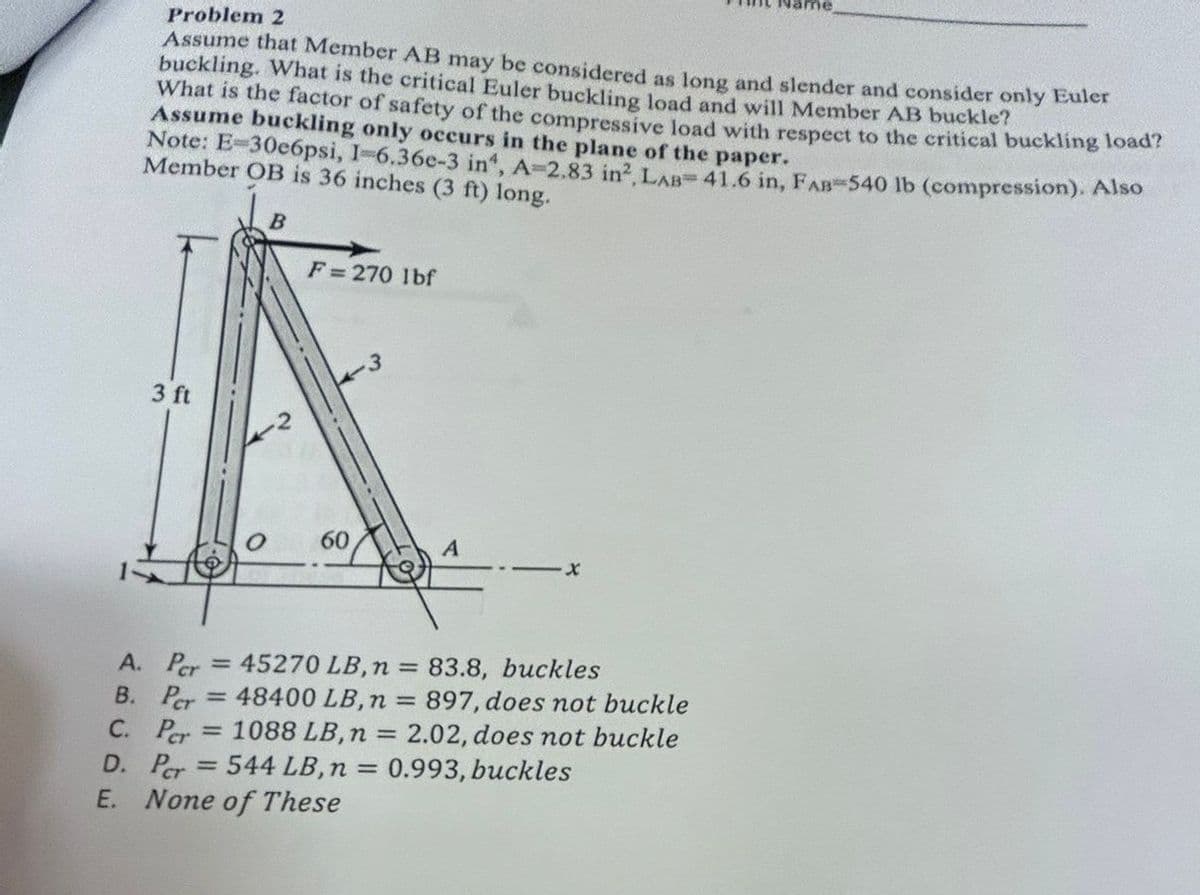 Problem 2
Assume that Member AB may be considered as long and slender and consider only Euler
buckling. What is the critical Euler buckling load and will Member AB buckle?
What is the factor of safety of the compressive load with respect to the critical buckling load?
Assume buckling only occurs in the plane of the paper.
Note: E-30e6psi, I-6.36e-3 in', A-2.83 in², LAB-41.6 in, FAB-540 lb (compression). Also
Member OB is 36 inches (3 ft) long.
F=270 lbf
3 ft
3
60
A
= 45270 LB, n = 83.8, buckles
48400 LB, n =
A. Per
B. Per
C. Per
= 1088 LB, n
897, does not buckle
2.02, does not buckle
D. Per = 544 LB, n = 0.993, buckles
E. None of These