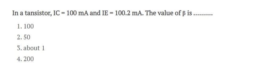 In a tansistor, IC = 100 mA and IE = 100.2 mA. The value of ß is .....
1. 100
2. 50
3. about 1
4. 200
