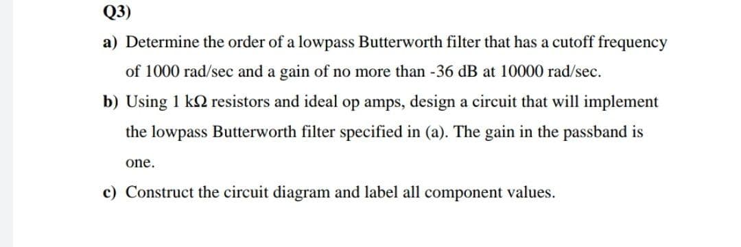 Q3)
a) Determine the order of a lowpass Butterworth filter that has a cutoff frequency
of 1000 rad/sec and a gain of no more than -36 dB at 10000 rad/sec.
b) Using 1 k2 resistors and ideal op amps, design a circuit that will implement
the lowpass Butterworth filter specified in (a). The gain in the passband is
one.
c) Construct the circuit diagram and label all component values.
