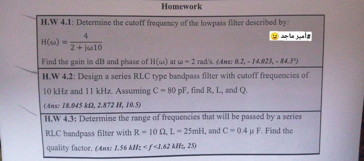 Homework
H.W 4.1: Determine the cutoff frequency of the lowpass filter described by:
4.
#أمير ماجد
H(@) =
%3D
2+jw10
Find the gain in dB and phase of H(@) at w = 2 rad/s. (Ans: 0.2, - 14.023, - 84.3)
H.W 4.2: Design a series RLC type bandpass filter with cutoff frequencies of
10 kHz and 11 kHz. Assuming C 80 pF, find R, L, and Q.
(Ans: 18.045 k2, 2.872 H, 10.5)
H.W 4.3: Determine the range of frequencies that will be passed by a series
RLC bandpass filter with R 10 2, L = 25mH, and C = 0.4 u F. Find the
%3D
quality factor. (Ans: 1.56 kHz <f<l.62 kHz, 25)
