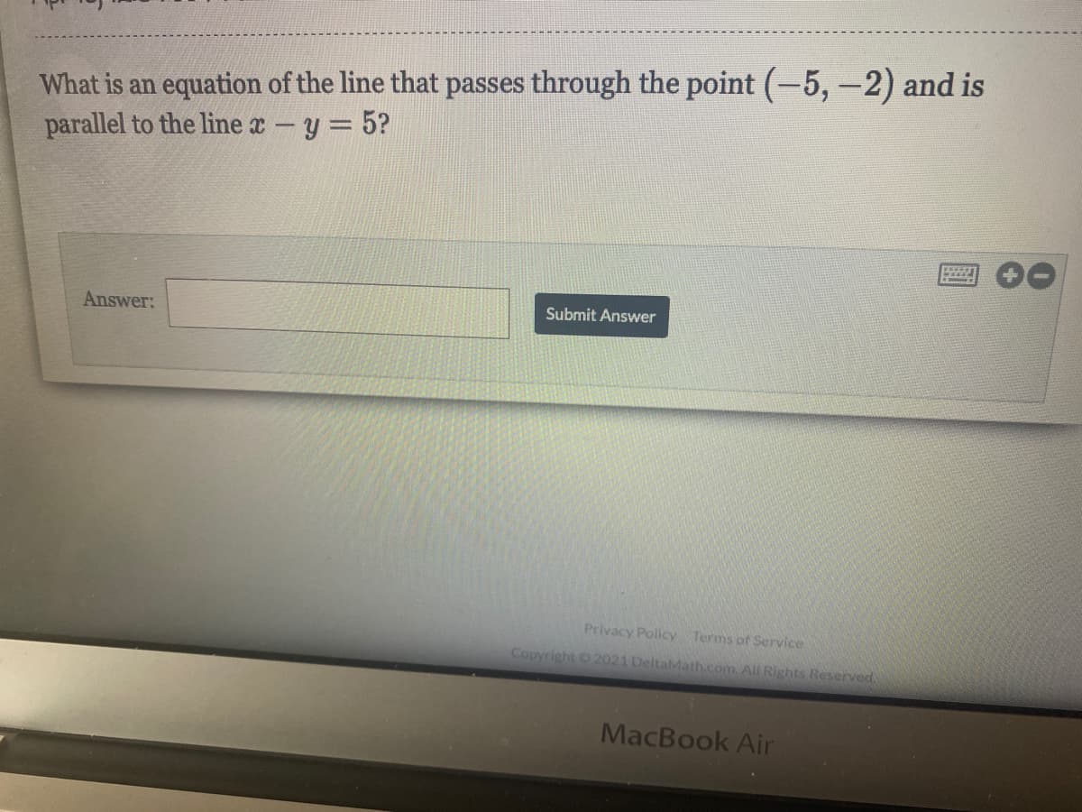 What is an equation of the line that passes through the point (-5,-2) and is
parallel to the line x -y = 5?
Answer:
Submit Answer
Privacy Policy Terms of Service
Copyright 2021 DeltaMath.com.All Rights Reserved
MacBook Air
