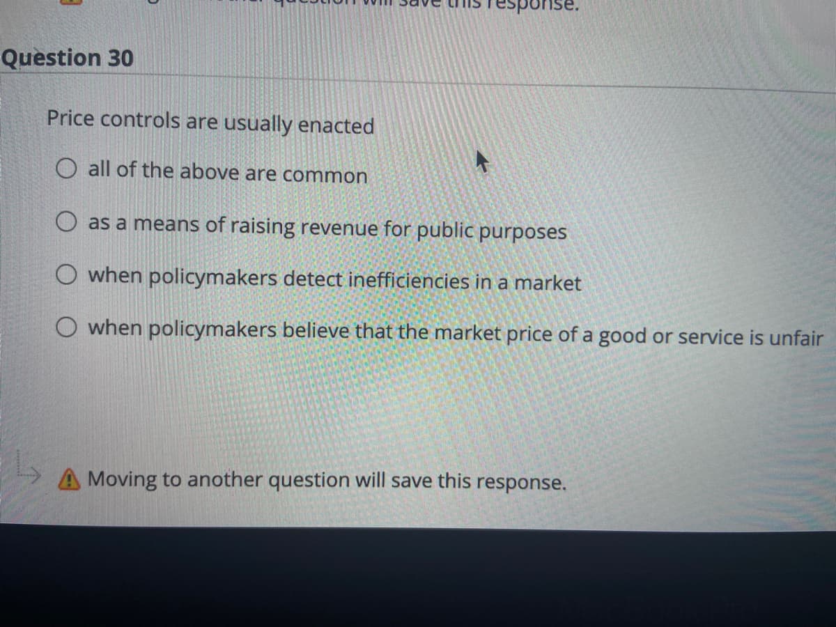 pons
Question 30
Price controls are usually enacted
O all of the above are common
O as a means of raising revenue for public purposes
O when policymakers detect inefficiencies in a market
when policymakers believe that the market price of a good or service is unfair
A Moving to another question will save this response.
