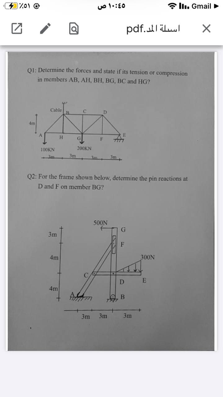 a llı. Gmail >
pdf.läluul
O1: Determine the forces and state if its tension or compression
in members AB, AH, BH, BG, BC and HG?
Cable
D
4m
A
F
100KN
200KN
3m
3m +
3m
3m+
Q2: For the frame shown below, determine the pin reactions at
D and F on member BG?
500N
3m
F
4m
300N
D
4m
+
3m
3m
3m

