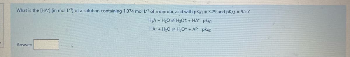 What is the [HA] (in mol L-1) of a solution containing 1.074 mol L-1 of a diprotic acid with pKA1 = 3.29 and pKA2 = 9.5 ?
H2A + H2O = H30t + HA pkA1
HA + H20 = H3O+ + A2- pka2
Answer:
