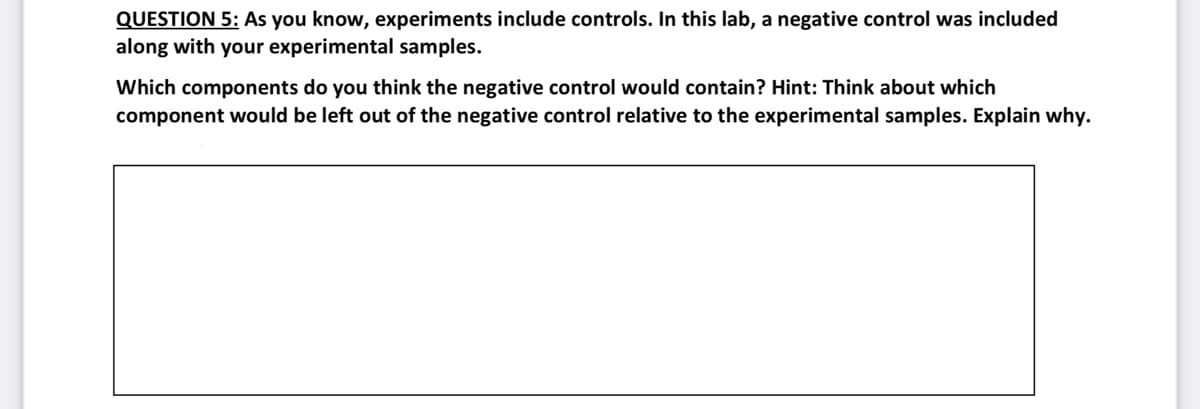 QUESTION 5: As you know, experiments include controls. In this lab, a negative control was included
along with your experimental samples.
Which components do you think the negative control would contain? Hint: Think about which
component would be left out of the negative control relative to the experimental samples. Explain why.
