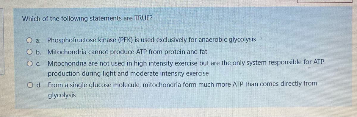 Which of the following statements are TRUE?
O a. Phosphofructose kinase (PFK) is used exclusively for anaerobic glycolysis
O b. Mitochondria cannot produce ATP from protein and fat
O c. Mitochondria are not used in high intensity exercise but are the only system responsible for ATP
production during light and moderate intensity exercise
O d. From a single glucose molecule, mitochondria form much more ATP than comes directly from
glycolysis
